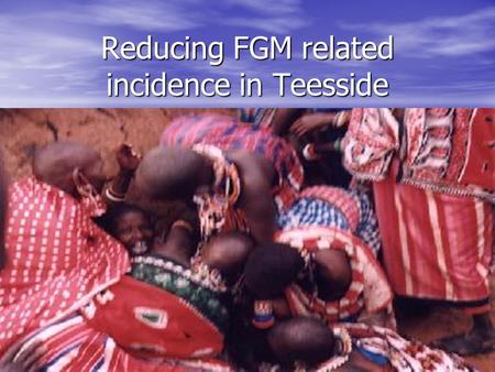 Reducing FGM related incidence in Teesside. What is FGM ? Female genital mutilation (FGM) includes procedures that intentionally alter or injure female.