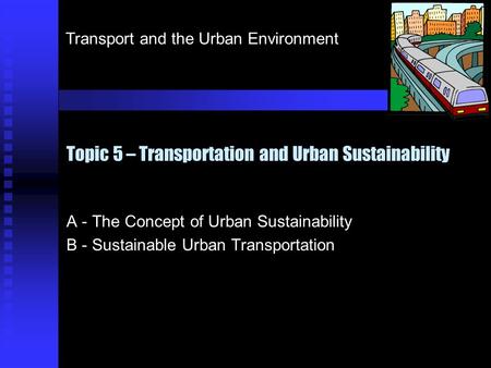Transport and the Urban Environment Topic 5 – Transportation and Urban Sustainability A - The Concept of Urban Sustainability B - Sustainable Urban Transportation.