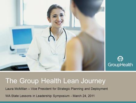 1 The Group Health Lean Journey Laura McMillan – Vice President for Strategic Planning and Deployment WA State Lessons in Leadership Symposium - March.