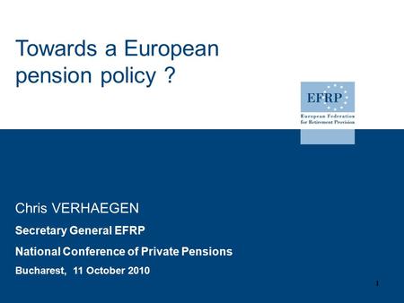 Chris VERHAEGEN Secretary General EFRP National Conference of Private Pensions Bucharest, 11 October 2010 1 Towards a European pension policy ?