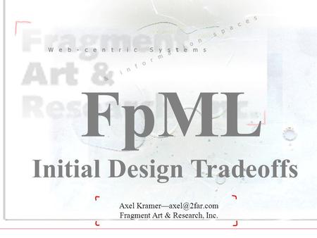 XML Developers 99—FpML: Initial Design Tradeoffs © 1999 Fragment Art & Research, Inc.—New York 1 Axel Fragment Art & Research, Inc.
