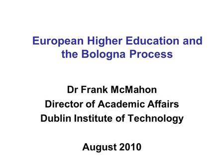 European Higher Education and the Bologna Process Dr Frank McMahon Director of Academic Affairs Dublin Institute of Technology August 2010.