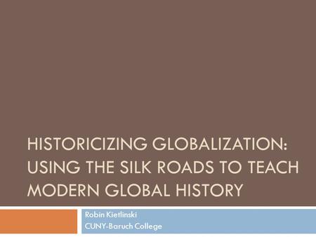 HISTORICIZING GLOBALIZATION: USING THE SILK ROADS TO TEACH MODERN GLOBAL HISTORY Robin Kietlinski CUNY-Baruch College.