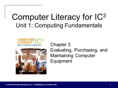 Computer Literacy for IC 3 Unit 1: Computing Fundamentals © 2010 Pearson Education, Inc. | Publishing as Prentice Hall.1 Chapter 3 Evaluating, Purchasing,
