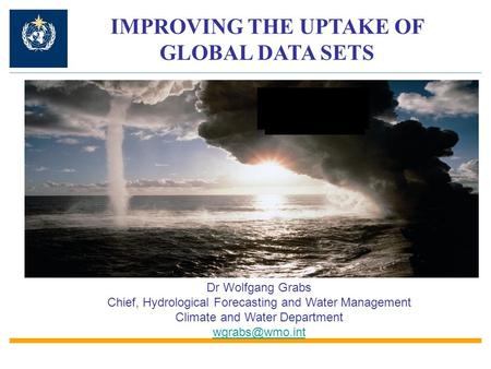 IMPROVING THE UPTAKE OF GLOBAL DATA SETS Dr Wolfgang Grabs Chief, Hydrological Forecasting and Water Management Climate and Water Department