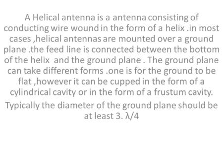 A Helical antenna is a antenna consisting of conducting wire wound in the form of a helix.in most cases,helical antennas are mounted over a ground plane.the.