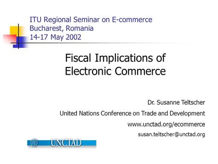 ITU Regional Seminar on E-commerce Bucharest, Romania 14-17 May 2002 Fiscal Implications of Electronic Commerce Dr. Susanne Teltscher United Nations Conference.