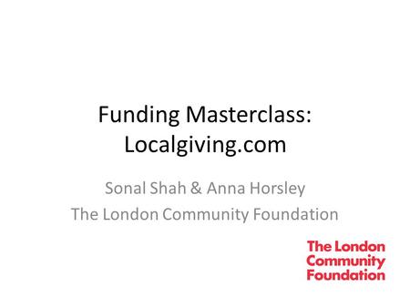 Funding Masterclass: Localgiving.com Sonal Shah & Anna Horsley The London Community Foundation.