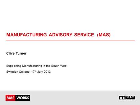 MANUFACTURING ADVISORY SERVICE (MAS) Clive Turner Supporting Manufacturing in the South West Swindon College, 17 th July 2013.