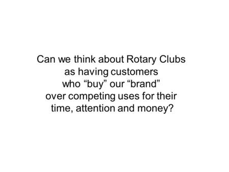 Can we think about Rotary Clubs as having customers who “buy” our “brand” over competing uses for their time, attention and money?
