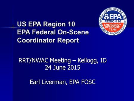US EPA Region 10 EPA Federal On-Scene Coordinator Report RRT/NWAC Meeting – Kellogg, ID 24 June 2015 Earl Liverman, EPA FOSC.