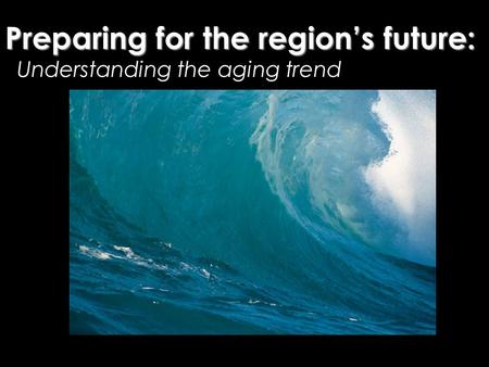 Understanding the aging trend Preparing for the region’s future: