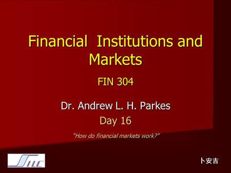 Financial Institutions and Markets FIN 304 Dr. Andrew L. H. Parkes Day 16 “How do financial markets work?” 卜安吉.