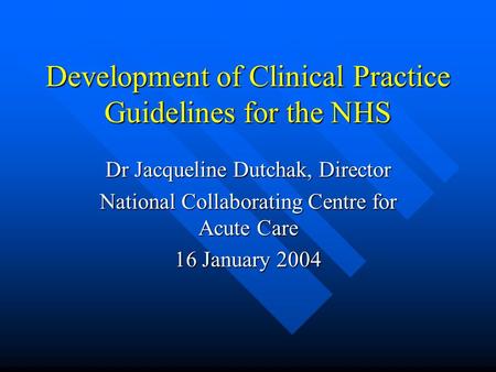 Development of Clinical Practice Guidelines for the NHS Dr Jacqueline Dutchak, Director National Collaborating Centre for Acute Care 16 January 2004.
