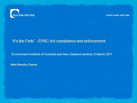 “It’s the Feds” - EPBC Act compliance and enforcement : Environment Institute of Australia and New Zealand seminar, 9 March 2011 Mark Beaufoy, Partner.