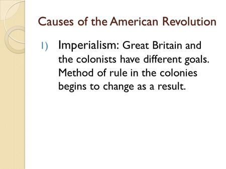 Causes of the American Revolution 1) Imperialism: Great Britain and the colonists have different goals. Method of rule in the colonies begins to change.