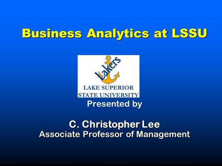 Business Analytics at LSSU C. Christopher Lee Associate Professor of Management Business Analytics at LSSU Presented by C. Christopher Lee Associate Professor.