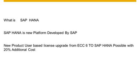 What is SAP HANA SAP HANA is new Platform Developed By SAP New Product User based license upgrade from ECC 6 TO SAP HANA Possible with 20% Additional Cost.