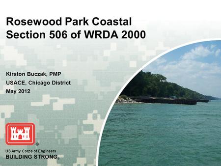 US Army Corps of Engineers BUILDING STRONG ® Rosewood Park Coastal Section 506 of WRDA 2000 Kirston Buczak, PMP USACE, Chicago District May 2012.