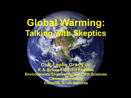 Global Warming: Talking with Skeptics C. P. Leslie Grady Jr. R. A. Bowen Professor Emeritus Environmental Engineering and Earth Sciences Clemson University.