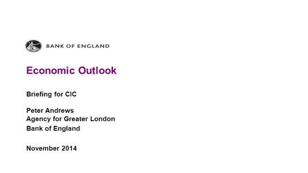 Economic Outlook Briefing for CIC Peter Andrews Agency for Greater London Bank of England November 2014.