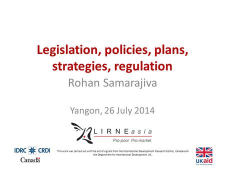 Legislation, policies, plans, strategies, regulation Rohan Samarajiva Yangon, 26 July 2014 This work was carried out with the aid of a grant from the International.