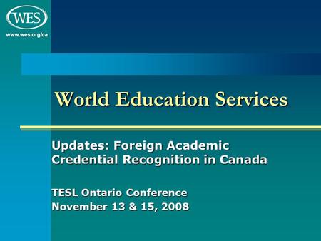 Www.wes.org/ca World Education Services Updates: Foreign Academic Credential Recognition in Canada TESL Ontario Conference November 13 & 15, 2008.