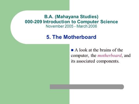 B.A. (Mahayana Studies) 000-209 Introduction to Computer Science November 2005 - March 2006 5. The Motherboard A look at the brains of the computer, the.