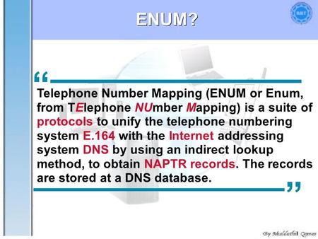 ENUM? “ Telephone Number Mapping (ENUM or Enum, from TElephone NUmber Mapping) is a suite of protocols to unify the telephone numbering system E.164 with.