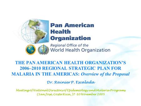 THE PAN AMERICAN HEALTH ORGANIZATION’S 2006–2010 REGIONAL STRATEGIC PLAN FOR MALARIA IN THE AMERICAS: Overview of the Proposal Dr. Rainier P. Escalada.