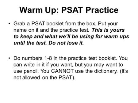 Warm Up: PSAT Practice Grab a PSAT booklet from the box. Put your name on it and the practice test. This is yours to keep and what we’ll be using for warm.