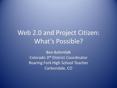 Web 2.0 and Project Citizen: What’s Possible? Ben Bohmfalk Colorado 3 rd District Coordinator Roaring Fork High School Teacher Carbondale, CO.