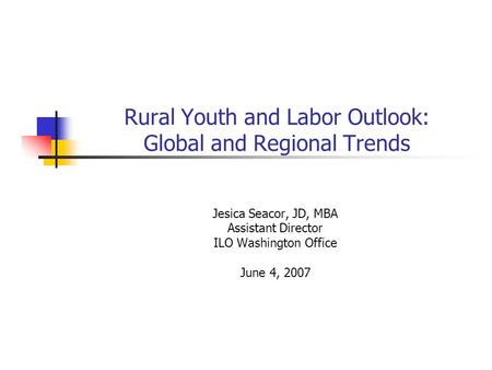 Rural Youth and Labor Outlook: Global and Regional Trends Jesica Seacor, JD, MBA Assistant Director ILO Washington Office June 4, 2007.