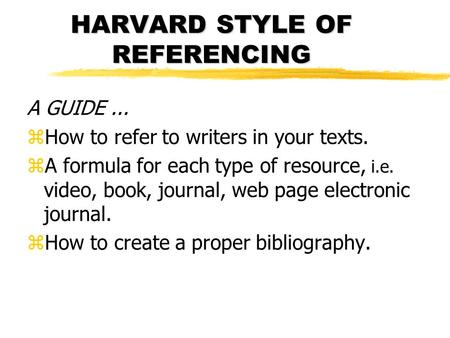 HARVARD STYLE OF REFERENCING A GUIDE... zHow to refer to writers in your texts. zA formula for each type of resource, i.e. video, book, journal, web page.