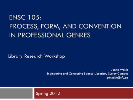 ENSC 105: PROCESS, FORM, AND CONVENTION IN PROFESSIONAL GENRES Spring 2012 Jenna Walsh Engineering and Computing Science Librarian, Surrey Campus