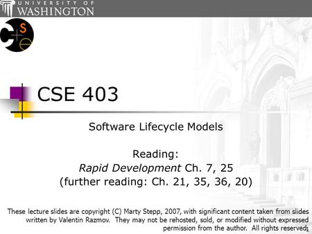 1 CSE 403 Software Lifecycle Models Reading: Rapid Development Ch. 7, 25 (further reading: Ch. 21, 35, 36, 20) These lecture slides are copyright (C) Marty.