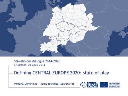 Defining CENTRAL EUROPE 2020: state of play Stakeholder dialogue 2014-2020 Ljubljana, 25 April 2013 Mirjana Dominovic – Joint Technical Secretariat.