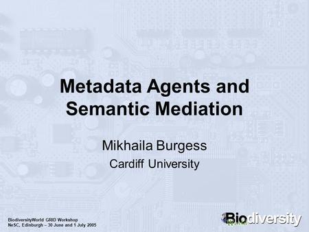 BiodiversityWorld GRID Workshop NeSC, Edinburgh – 30 June and 1 July 2005 Metadata Agents and Semantic Mediation Mikhaila Burgess Cardiff University.