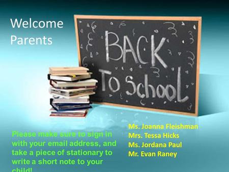 Ms. Joanna Fleishman Mrs. Tessa Hicks Ms. Jordana Paul Mr. Evan Raney Welcome Parents Please make sure to sign in with your email address, and take a piece.