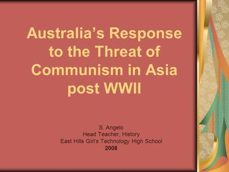 Australia’s Response to the Threat of Communism in Asia post WWII S. Angelo Head Teacher, History East Hills Girl’s Technology High School 2008.