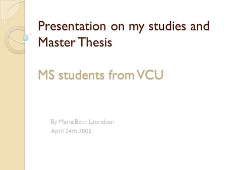 Presentation on my studies and Master Thesis MS students from VCU By Maria Baun Lauridsen April 24th 2008.