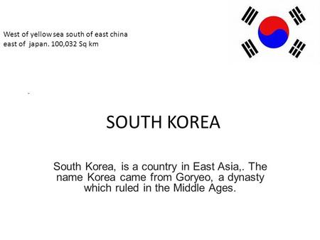 SOUTH KOREA South Korea, is a country in East Asia,. The name Korea came from Goryeo, a dynasty which ruled in the Middle Ages.. West of yellow sea south.