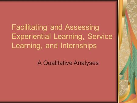 Facilitating and Assessing Experiential Learning, Service Learning, and Internships A Qualitative Analyses.