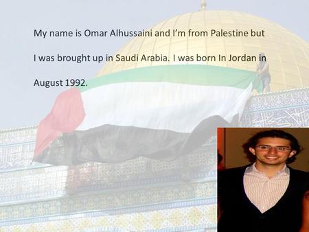 My name is Omar Alhussaini and I’m from Palestine but I was brought up in Saudi Arabia. I was born In Jordan in August 1992.