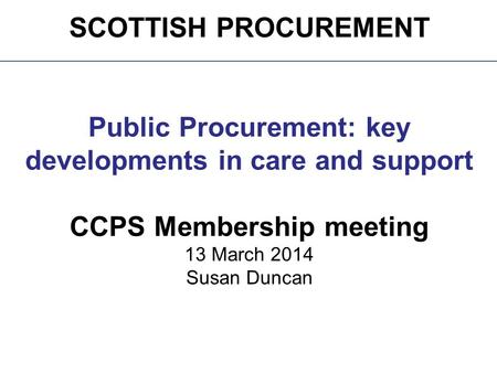 SCOTTISH PROCUREMENT Public Procurement: key developments in care and support CCPS Membership meeting 13 March 2014 Susan Duncan.