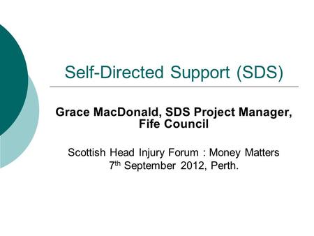 Self-Directed Support (SDS) Grace MacDonald, SDS Project Manager, Fife Council Scottish Head Injury Forum : Money Matters 7 th September 2012, Perth.