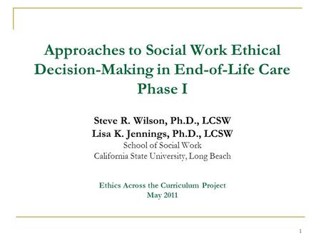 Approaches to Social Work Ethical Decision-Making in End-of-Life Care Phase I Steve R. Wilson, Ph.D., LCSW Lisa K. Jennings, Ph.D., LCSW School of Social.