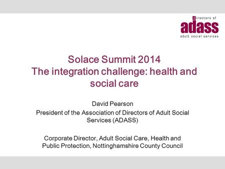 Solace Summit 2014 The integration challenge: health and social care David Pearson President of the Association of Directors of Adult Social Services (ADASS)