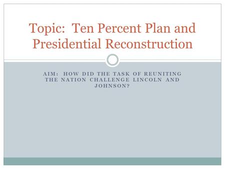 AIM: HOW DID THE TASK OF REUNITING THE NATION CHALLENGE LINCOLN AND JOHNSON? Topic: Ten Percent Plan and Presidential Reconstruction.