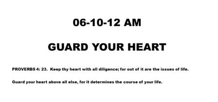 06-10-12 AM GUARD YOUR HEART PROVERBS 4: 23. Keep thy heart with all diligence; for out of it are the issues of life. Guard your heart above all else,